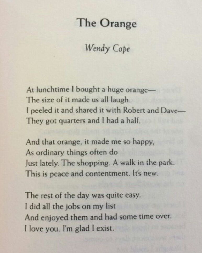 A poem titled 'The Orange' by Wendy Cope. 'At lunchtime I bought a huge orange— / The size of it made us all laugh. / I peeled it and shared it with Robert and Dave— / They got quarters and I had a half. // And that orange, it made me so happy, / As ordinary things often do / Just lately. The shopping. A walk in the park. / This is peace and contentment. It’s new. // The rest of the day was quite easy. / I did all the jobs on my list / And enjoyed them and had some time over. / I love you. I’m glad I exist.
